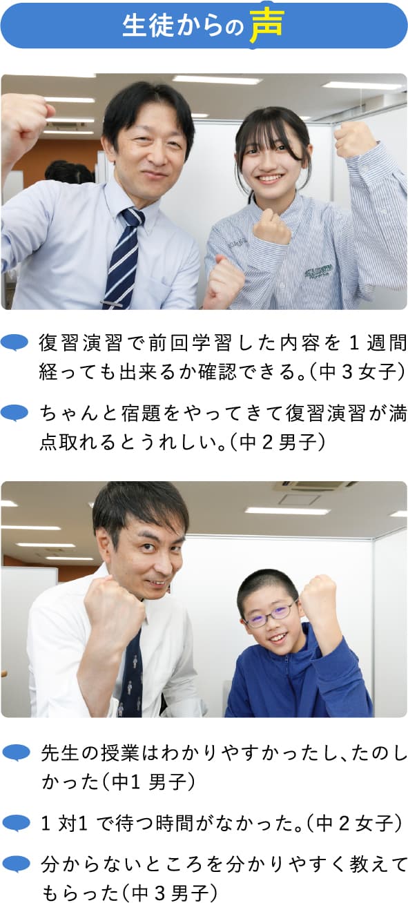 生徒からの声 ・復習演習で前回学習した内容を１週間経っても出来るか確認できる。（中３女子） ・ちゃんと宿題をやってきて復習演習が満点取れるとうれしい。（中２男子） ・先生の授業はわかりやすかったし、たのしかった（中1 男子） ・1 対1 で待つ時間がなかった。（中２女子） ・分からないところを分かりやすく教えてもらった（中３男子） 